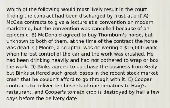 Which of the following would most likely result in the court finding the contract had been discharged by frustration? A) McGee contracts to give a lecture at a convention on modern marketing, but the convention was cancelled because of an epidemic. B) McDonald agreed to buy Thornburn's horse, but unknown to both of them, at the time of the contract the horse was dead. C) Moore, a sculptor, was delivering a 15,000 work when he lost control of the car and the work was crushed. He had been drinking heavily and had not bothered to wrap or box the work. D) Binks agreed to purchase the business from Kealy, but Binks suffered such great losses in the recent stock market crash that he couldn't afford to go through with it. E) Cooper contracts to deliver ten bushels of ripe tomatoes to Haig's restaurant, and Cooper's tomato crop is destroyed by hail a few days before the delivery date.