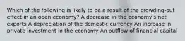 Which of the following is likely to be a result of the crowding-out effect in an open economy? A decrease in the economy's net exports A depreciation of the domestic currency An increase in private investment in the economy An outflow of financial capital