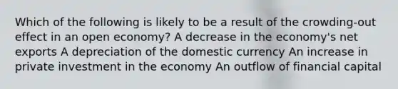 Which of the following is likely to be a result of the crowding-out effect in an open economy? A decrease in the economy's net exports A depreciation of the domestic currency An increase in private investment in the economy An outflow of financial capital