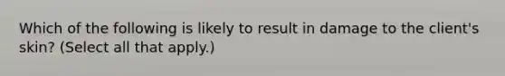 Which of the following is likely to result in damage to the client's skin? (Select all that apply.)