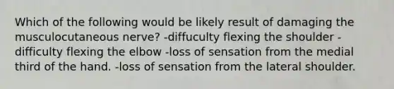 Which of the following would be likely result of damaging the musculocutaneous nerve? -diffuculty flexing the shoulder -difficulty flexing the elbow -loss of sensation from the medial third of the hand. -loss of sensation from the lateral shoulder.