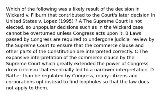 Which of the following was a likely result of the decision in Wickard v. Filburn that contributed to the Court's later decision in United States v. Lopez (1995) ? A The Supreme Court is not elected, so unpopular decisions such as in the Wickard case cannot be overturned unless Congress acts upon it. B Laws passed by Congress are required to undergone judicial review by the Supreme Court to ensure that the commerce clause and other parts of the Constitution are interpreted correctly. C The expansive interpretation of the commerce clause by the Supreme Court which greatly extended the power of Congress drew criticism that eventually led to a narrower interpretation. D Rather than be regulated by Congress, many citizens and corporations opt instead to find loopholes so that the law does not apply to them.