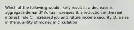 Which of the following would likely result in a decrease in aggregate demand? A. tax increases B. a reduction in the real interest rate C. increased job and future income security D. a rise in the quantity of money in circulation