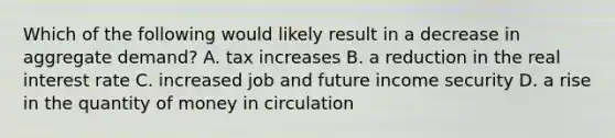 Which of the following would likely result in a decrease in aggregate demand? A. tax increases B. a reduction in the real interest rate C. increased job and future income security D. a rise in the quantity of money in circulation