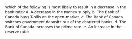 Which of the following is most likely to result in a decrease in the bank rate? a. A decrease in the money supply. b. The Bank of Canada buys T-bills on the open market. c. The Bank of Canada switches government deposits out of the chartered banks. d. The Bank of Canada increases the prime rate. e. An increase in the reserve ratio.