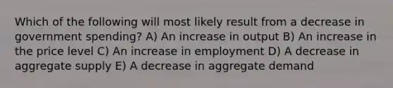 Which of the following will most likely result from a decrease in government spending? A) An increase in output B) An increase in the price level C) An increase in employment D) A decrease in aggregate supply E) A decrease in aggregate demand