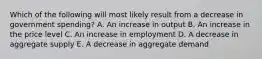 Which of the following will most likely result from a decrease in government spending? A. An increase in output B. An increase in the price level C. An increase in employment D. A decrease in aggregate supply E. A decrease in aggregate demand