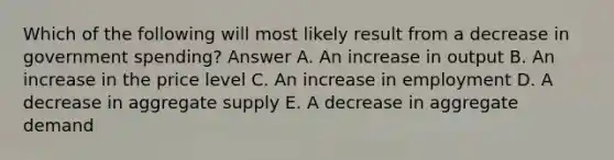 Which of the following will most likely result from a decrease in government spending? Answer A. An increase in output B. An increase in the price level C. An increase in employment D. A decrease in aggregate supply E. A decrease in aggregate demand