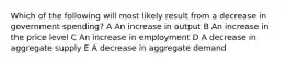 Which of the following will most likely result from a decrease in government spending? A An increase in output B An increase in the price level C An increase in employment D A decrease in aggregate supply E A decrease in aggregate demand