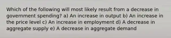 Which of the following will most likely result from a decrease in government spending? a) An increase in output b) An increase in the price level c) An increase in employment d) A decrease in aggregate supply e) A decrease in aggregate demand