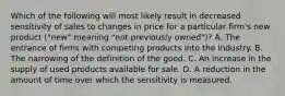 Which of the following will most likely result in decreased sensitivity of sales to changes in price for a particular firm's new product ("new" meaning "not previously owned")? A. The entrance of firms with competing products into the industry. B. The narrowing of the definition of the good. C. An increase in the supply of used products available for sale. D. A reduction in the amount of time over which the sensitivity is measured.