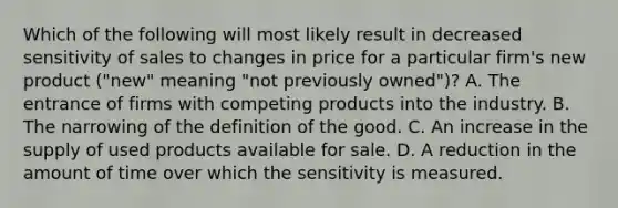 Which of the following will most likely result in decreased sensitivity of sales to changes in price for a particular firm's new product ("new" meaning "not previously owned")? A. The entrance of firms with competing products into the industry. B. The narrowing of the definition of the good. C. An increase in the supply of used products available for sale. D. A reduction in the amount of time over which the sensitivity is measured.