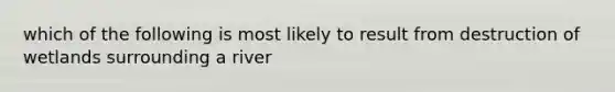 which of the following is most likely to result from destruction of wetlands surrounding a river