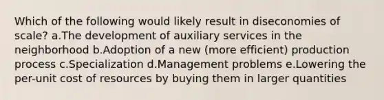 Which of the following would likely result in diseconomies of scale? a.The development of auxiliary services in the neighborhood b.Adoption of a new (more efficient) production process c.Specialization d.Management problems e.Lowering the per-unit cost of resources by buying them in larger quantities