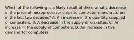 Which of the following is a likely result of the dramatic decrease in the price of microprocessor chips to computer manufacturers in the last two​ decades? A. An increase in the quantity supplied of computers. B. A decrease in the supply of diskettes. C. An increase in the supply of computers. D. An increase in the demand for computers.