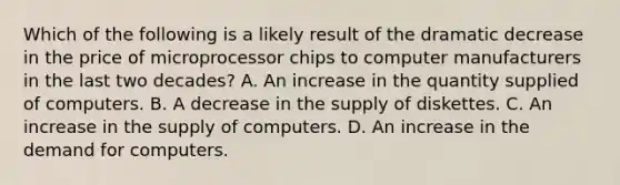 Which of the following is a likely result of the dramatic decrease in the price of microprocessor chips to computer manufacturers in the last two​ decades? A. An increase in the quantity supplied of computers. B. A decrease in the supply of diskettes. C. An increase in the supply of computers. D. An increase in the demand for computers.