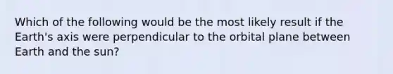 Which of the following would be the most likely result if the Earth's axis were perpendicular to the orbital plane between Earth and the sun?