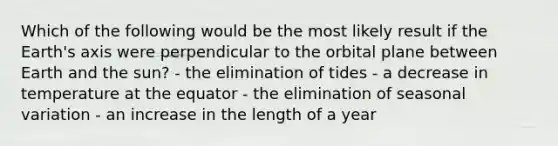 Which of the following would be the most likely result if the Earth's axis were perpendicular to the orbital plane between Earth and the sun? - the elimination of tides - a decrease in temperature at the equator - the elimination of seasonal variation - an increase in the length of a year