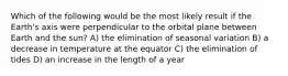 Which of the following would be the most likely result if the Earth's axis were perpendicular to the orbital plane between Earth and the sun? A) the elimination of seasonal variation B) a decrease in temperature at the equator C) the elimination of tides D) an increase in the length of a year