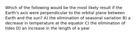 Which of the following would be the most likely result if the Earth's axis were perpendicular to the orbital plane between Earth and the sun? A) the elimination of seasonal variation B) a decrease in temperature at the equator C) the elimination of tides D) an increase in the length of a year