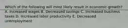 Which of the following will most likely result in economic growth? A. Increased wages B. Decreased savings C. Increased business taxes D. Increased labor productivity E. Decreased unemployment
