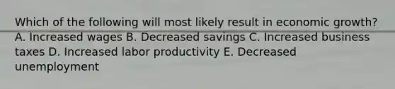 Which of the following will most likely result in economic growth? A. Increased wages B. Decreased savings C. Increased business taxes D. Increased labor productivity E. Decreased unemployment