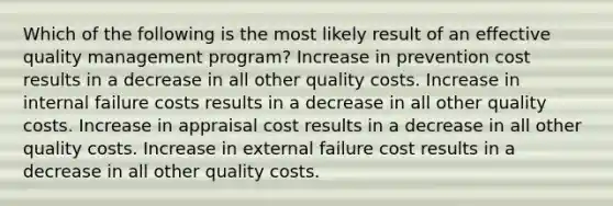 Which of the following is the most likely result of an effective quality management program? Increase in prevention cost results in a decrease in all other quality costs. Increase in internal failure costs results in a decrease in all other quality costs. Increase in appraisal cost results in a decrease in all other quality costs. Increase in external failure cost results in a decrease in all other quality costs.