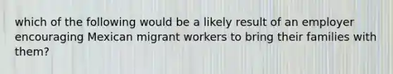 which of the following would be a likely result of an employer encouraging Mexican migrant workers to bring their families with them?