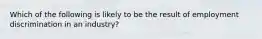 Which of the following is likely to be the result of employment discrimination in an industry?