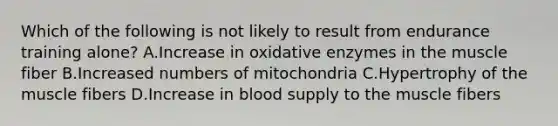 Which of the following is not likely to result from endurance training alone? A.Increase in oxidative enzymes in the muscle fiber B.Increased numbers of mitochondria C.Hypertrophy of the muscle fibers D.Increase in blood supply to the muscle fibers