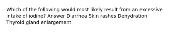 Which of the following would most likely result from an excessive intake of iodine? Answer Diarrhea Skin rashes Dehydration Thyroid gland enlargement