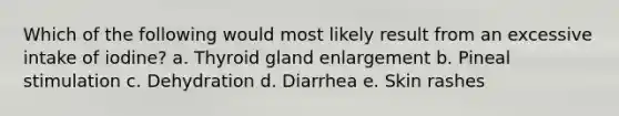 Which of the following would most likely result from an excessive intake of iodine?​ a. Thyroid gland enlargement b. ​Pineal stimulation c. Dehydration d. Diarrhea e. Skin rashes