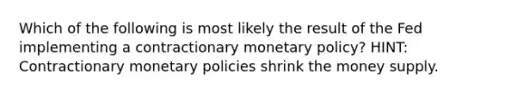 Which of the following is most likely the result of the Fed implementing a contractionary monetary policy? HINT: Contractionary monetary policies shrink the money supply.