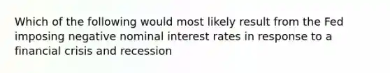 Which of the following would most likely result from the Fed imposing negative nominal interest rates in response to a financial crisis and recession