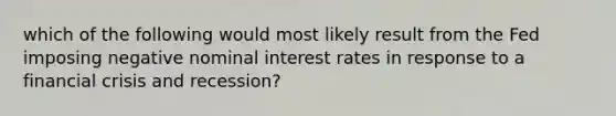 which of the following would most likely result from the Fed imposing negative nominal interest rates in response to a financial crisis and recession?