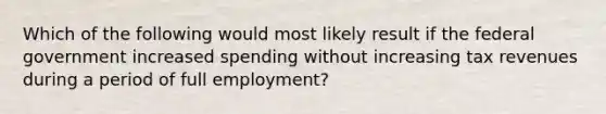 Which of the following would most likely result if the federal government increased spending without increasing tax revenues during a period of full employment?