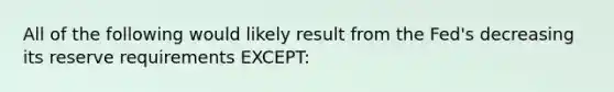 All of the following would likely result from the Fed's decreasing its reserve requirements EXCEPT: