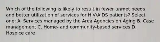 Which of the following is likely to result in fewer unmet needs and better utilization of services for HIV/AIDS patients? Select one: A. Services managed by the Area Agencies on Aging B. Case management C. Home- and community-based services D. Hospice care