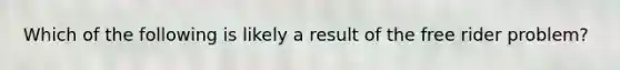 Which of the following is likely a result of the free rider problem?