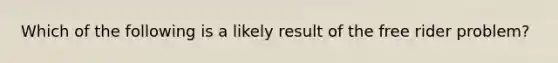 Which of the following is a likely result of the free rider problem?