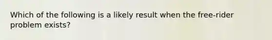 Which of the following is a likely result when the free-rider problem exists?