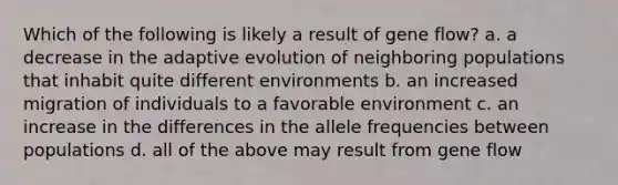 Which of the following is likely a result of gene flow? a. a decrease in the adaptive evolution of neighboring populations that inhabit quite different environments b. an increased migration of individuals to a favorable environment c. an increase in the differences in the allele frequencies between populations d. all of the above may result from gene flow