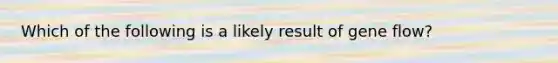 Which of the following is a likely result of gene flow?