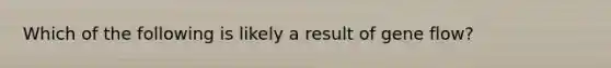 Which of the following is likely a result of gene flow?