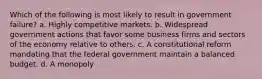 Which of the following is most likely to result in government failure? a. Highly competitive markets. b. Widespread government actions that favor some business firms and sectors of the economy relative to others. c. A constitutional reform mandating that the federal government maintain a balanced budget. d. A monopoly