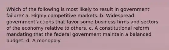 Which of the following is most likely to result in government failure? a. Highly competitive markets. b. Widespread government actions that favor some business firms and sectors of the economy relative to others. c. A constitutional reform mandating that the federal government maintain a balanced budget. d. A monopoly