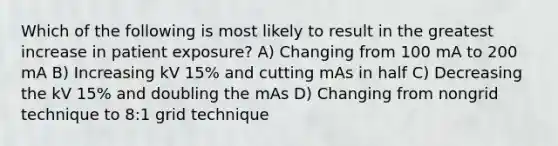 Which of the following is most likely to result in the greatest increase in patient exposure? A) Changing from 100 mA to 200 mA B) Increasing kV 15% and cutting mAs in half C) Decreasing the kV 15% and doubling the mAs D) Changing from nongrid technique to 8:1 grid technique