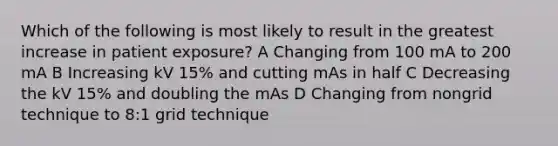 Which of the following is most likely to result in the greatest increase in patient exposure? A Changing from 100 mA to 200 mA B Increasing kV 15% and cutting mAs in half C Decreasing the kV 15% and doubling the mAs D Changing from nongrid technique to 8:1 grid technique