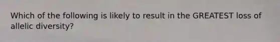 Which of the following is likely to result in the GREATEST loss of allelic diversity?