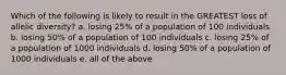 Which of the following is likely to result in the GREATEST loss of allelic diversity? a. losing 25% of a population of 100 individuals b. losing 50% of a population of 100 individuals c. losing 25% of a population of 1000 individuals d. losing 50% of a population of 1000 individuals e. all of the above